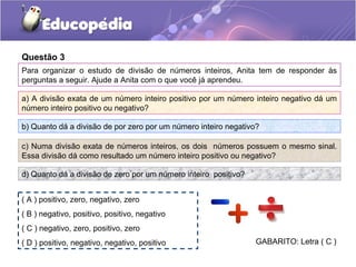 Questão 3
Para organizar o estudo de divisão de números inteiros, Anita tem de responder às
perguntas a seguir. Ajude a Anita com o que você já aprendeu.

a) A divisão exata de um número inteiro positivo por um número inteiro negativo dá um
número inteiro positivo ou negativo?

b) Quanto dá a divisão de por zero por um número inteiro negativo?

c) Numa divisão exata de números inteiros, os dois números possuem o mesmo sinal.
Essa divisão dá como resultado um número inteiro positivo ou negativo?

d) Quanto dá a divisão de zero por um número inteiro positivo?


( A ) positivo, zero, negativo, zero
( B ) negativo, positivo, positivo, negativo
( C ) negativo, zero, positivo, zero
( D ) positivo, negativo, negativo, positivo                     GABARITO: Letra ( C )
 