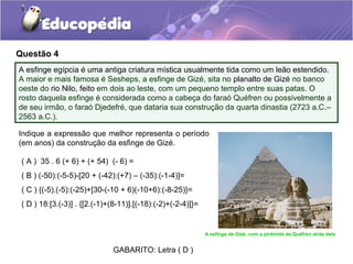 Questão 4
A esfinge egípcia é uma antiga criatura mística usualmente tida como um leão estendido.
A maior e mais famosa é Sesheps, a esfinge de Gizé, sita no planalto de Gizé no banco
oeste do rio Nilo, feito em dois ao leste, com um pequeno templo entre suas patas. O
rosto daquela esfinge é considerada como a cabeça do faraó Quéfren ou possivelmente a
de seu irmão, o faraó Djedefré, que dataria sua construção da quarta dinastia (2723 a.C.–
2563 a.C.).

Indique a expressão que melhor representa o período
(em anos) da construção da esfinge de Gizé.

 ( A ) 35 . 6 (+ 6) + (+ 54) (- 6) =
 ( B ) (-50):(-5-5)-[20 + (-42):(+7) – (-35):(-1-4)]=
 ( C ) {(-5).(-5):(-25)+[30-(-10 + 6)(-10+6):(-8-25)}=
 ( D ) 18:[3.(-3)] . {[2.(-1)+(8-11)].[(-18):(-2)+(-2-4)]}=


                                                              A esfinge de Gizé, com a pirâmide de Quéfren atrás dela


                               GABARITO: Letra ( D )
 