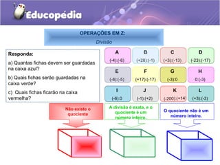 OPERAÇÕES EM Z:
                                         Divisão

Responda:                                          A           B             C              D
                                               (-4):(-8)   (+28):(-1)    (+3):(-13)     (-23):(-17)
a) Quantas fichas devem ser guardadas
na caixa azul?
                                                   E            F           G               H
b) Quais fichas serão guardadas na            (-8):(-5)    (+17):(-17)     (-3):0         0:(-3)
caixa verde?
c) Quais fichas ficarão na caixa                   I           J              K             L
vermelha?                                       (-6):0      (-1):(+2)    (-200):(+14)   (+3):(-3)

                          Não existe o        A divisão é exata, e o
                                                 quociente é um          O quociente não é um
                           quociente                                        número inteiro.
                                                 número inteiro.
 