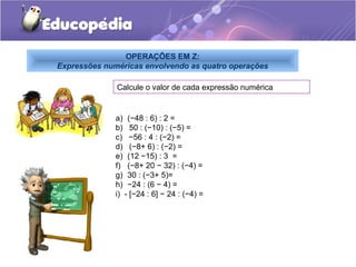 OPERAÇÕES EM Z:
Expressões numéricas envolvendo as quatro operações

              Calcule o valor de cada expressão numérica


              a) (−48 : 6) : 2 =
              b) 50 : (−10) : (−5) =
              c) −56 : 4 : (−2) =
              d) (−8+ 6) : (−2) =
              e) (12 −15) : 3 =
              f) (−8+ 20 − 32) : (−4) =
              g) 30 : (−3+ 5)=
              h) −24 : (6 − 4) =
              i) - [−24 : 6] − 24 : (−4) =
 