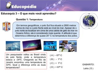 Educoquiz 3 – O que mais você aprendeu?

            Questão 1: Temperatura

             Em termos geográficos, o polo Sul fica situado a 2800 metros
            acima do mar e o polo Norte está ao nível do mar. Apesar de o
           polo norte se localizar em cima de uma calota de gelo do mar do
            Oceano Ártico, ele é considerado mais quente. A altitude é que
           determina a diferença de quase 20° C na temperatura dos polos.




   Um pesquisador voltou ao Brasil vindo      ( A ) - 67º C
   do polo Norte, onde a temperatura
   estava a -34ºC. Chegando ao Rio de         ( B ) - 1º C
   Janeiro encontrou uma temperatura de       ( C ) + 1º C
   33ºC. Qual a diferença entre as duas                                      GABARITO:
   temperaturas?                              ( D ) + 67º C
                                                                             Letra ( D )
 