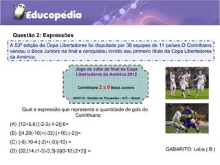 Questão 2: Expressões
A 53ª edição da Copa Libertadores foi disputada por 38 equipes de 11 países.O Corinthians
venceu o Boca Juniors na final e conquistou invicto seu primeiro título da Copa Libertadores
da América.

                                  Jogo de volta da final da Copa
                                  Libertadores da América 2012


                                    Corinthians 2    x 0 Boca Juniors

                                 04/07/12 - Estádio do Pacaembu – S.P. – Brasil


     Qual a expressão que representa a quantidade de gols do
                            Corinthians:
(A) (12+5.6):[-2-3(-1-2)]:6=
(B) {[4.20(-10)+(-32):(+16).(-2)}=
(C) (-6).10-4:(-2)+(-5)(-10) =
(D) {32:[14:(1-3)-3.3]-3[(0-10):2+3]} =                                           GABARITO: Letra ( B )
 