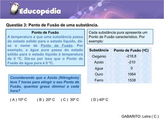 Questão 3: Ponto de Fusão de uma substância.
              Ponto de Fusão                  Cada substância pura apresenta um
A temperatura a que uma substância passa      Ponto de Fusão característico. Por
do estado sólido para o estado líquido, dá-   exemplo:
se o nome de Ponto de Fusão. Por
exemplo, a água pura passa do estado          Substância     Ponto de Fusão (ºC)
sólido para o estado líquido à temperatura
                                               Oxigénio            -218,8
de 0 ºC. Diz-se por isso que o Ponto de
Fusão da água pura é 0 ºC.                       Azoto              -210
                                                 Água                 0
                                                 Ouro               1064
 Considerando que o Azoto (Nitrogênio)
                                                 Ferro              1538
 leve 7 horas para atingir o seu Ponto de
 Fusão, quantos graus diminui a cada
 hora?

 ( A ) 10º C    ( B ) 20º C   ( C ) 30º C      ( D ) 40º C



                                                                 GABARITO: Letra ( C )
 