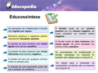 Educossíntese

As operações de multiplicação e divisão   A divisão exata de um número
são regidas por regras.                   positivo por um número negativo, dá
                                          como resultado um número inteiro
Números positivos e negativos podem       negativo.
representar situações opostas.
                                          A divisão exata de dois números com
O produto de dois números com sinais      sinais iguais, dá como resultado um
iguais será sempre positivo.              número inteiro positivo.

O produto de dois números com sinais      As propriedades da multiplicação e
diferentes será sempre negativo.          divisão estudadas no conjunto N,
                                          também são válidas para o conjunto Z.
A divisão de zero por qualquer número
inteiro é sempre zero.
                                          As regras para a resolução de
                                          expressões numéricas são as mesmas
A solução de uma expressão pode não
                                          do conjunto N.
ser a solução do problema.
 
