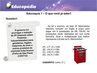 Educoquiz 1 – O que você já sabe?
Questão1:


                                    Ao ler o anúncio, ao lado, D. Maricotinha
                                  resolveu comprar um fogão à prazo para
       O governo irá
                                  pagar em 6 prestações de R$ 128,00. As
    prorrogar a redução           prestações serão debitadas em sua conta
   do IPI (Imposto sobre          bancária. Qual a multiplicação que melhor
          Produtos
                                  representa a dívida da D. Maricotinha?
   Industrializados) para
     geladeiras, fogões,
    máquinas de lavar e     (A)    (+7 ) X (-128)
     outros produtos da     (B)    (-6) X (+128)
   chamada linha branca.    (C)    (+6) X (-128)
     (Folha de São Paulo    (D)    (-6) X (-128)
           (12/07/12)

                            GABARITO: Letra ( C )
 
