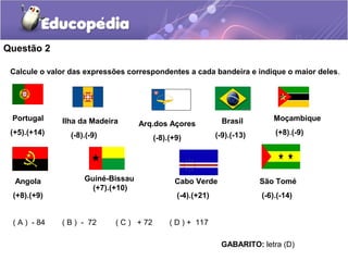 Questão 2

 Calcule o valor das expressões correspondentes a cada bandeira e indique o maior deles.




 Portugal     Ilha da Madeira                                   Brasil        Moçambique
                                    Arq.dos Açores
 (+5).(+14)      (-8).(-9)                                    (-9).(-13)       (+8).(-9)
                                          (-8).(+9)




  Angola             Guiné-Bissau               Cabo Verde                 São Tomé
                       (+7).(+10)
 (+8).(+9)                                       (-4).(+21)                (-6).(-14)


 ( A ) - 84   ( B ) - 72     ( C ) + 72        ( D ) + 117

                                                               GABARITO: letra (D)
 
