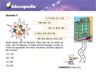 Questão 3
                                          ( - 1 ) 13 – 3 ( - 3 )

                                - 19 + 4 ( - 1 )

                                              21 – ( - 3 ) ( - 9 )

                             (-2)(-3)+3(-5)

                                12 + 4 ( - 5 ) + ( - 3 ) ( - 2 )
Neste prédio não há elevador. Para subir de um andar ao
outro, são 16 degraus. O rapaz precisa entregar a pizza no
andar da expressão de menor resultado. Quantos degraus
ele vai subir.
( A ) 32
( B ) 48
( C ) 64
( D ) 80
                                                           GABARITO: Letra ( B )
 