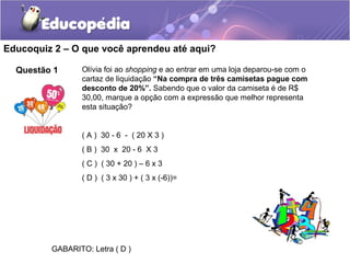 Educoquiz 2 – O que você aprendeu até aqui?

  Questão 1      Olívia foi ao shopping e ao entrar em uma loja deparou-se com o
                 cartaz de liquidação “Na compra de três camisetas pague com
                 desconto de 20%”. Sabendo que o valor da camiseta é de R$
                 30,00, marque a opção com a expressão que melhor representa
                 esta situação?


                 ( A ) 30 - 6 - ( 20 X 3 )
                 ( B ) 30 x 20 - 6 X 3
                 ( C ) ( 30 + 20 ) – 6 x 3
                 ( D ) ( 3 x 30 ) + ( 3 x (-6))=




         GABARITO: Letra ( D )
 