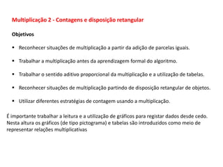 Multiplicação 2 - Contagens e disposição retangular
Objetivos
 Reconhecer situações de multiplicação a partir da adição de parcelas iguais.
 Trabalhar a multiplicação antes da aprendizagem formal do algoritmo.
 Trabalhar o sentido aditivo proporcional da multiplicação e a utilização de tabelas.
 Reconhecer situações de multiplicação partindo de disposição retangular de objetos.
 Utilizar diferentes estratégias de contagem usando a multiplicação.
É importante trabalhar a leitura e a utilização de gráficos para registar dados desde cedo.
Nesta altura os gráficos (de tipo pictograma) e tabelas são introduzidos como meio de
representar relações multiplicativas
 