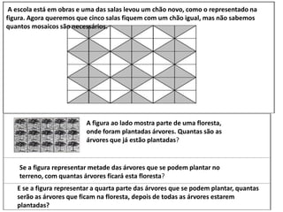 A escola está em obras e uma das salas levou um chão novo, como o representado na
figura. Agora queremos que cinco salas fiquem com um chão igual, mas não sabemos
quantos mosaicos são necessários.
A figura ao lado mostra parte de uma floresta,
onde foram plantadas árvores. Quantas são as
árvores que já estão plantadas?
Se a figura representar metade das árvores que se podem plantar no
terreno, com quantas árvores ficará esta floresta?
E se a figura representar a quarta parte das árvores que se podem plantar, quantas
serão as árvores que ficam na floresta, depois de todas as árvores estarem
plantadas?
 