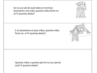 Se na sua sala de aula todos os meninos
levantarem uma mão, quantas mãos ficam no
ar? E quantos dedos?
E se levantarem as duas mãos, quantas mãos
ficam no ar? E quantos dedos?
Quantas mãos e quantos pés há na sua sala de
aula? E quantos dedos?
 