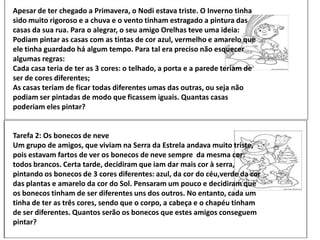 Apesar de ter chegado a Primavera, o Nodi estava triste. O Inverno tinha
sido muito rigoroso e a chuva e o vento tinham estragado a pintura das
casas da sua rua. Para o alegrar, o seu amigo Orelhas teve uma ideia:
Podiam pintar as casas com as tintas de cor azul, vermelho e amarelo que
ele tinha guardado há algum tempo. Para tal era preciso não esquecer
algumas regras:
Cada casa teria de ter as 3 cores: o telhado, a porta e a parede teriam de
ser de cores diferentes;
As casas teriam de ficar todas diferentes umas das outras, ou seja não
podiam ser pintadas de modo que ficassem iguais. Quantas casas
poderiam eles pintar?
Tarefa 2: Os bonecos de neve
Um grupo de amigos, que viviam na Serra da Estrela andava muito triste,
pois estavam fartos de ver os bonecos de neve sempre da mesma cor:
todos brancos. Certa tarde, decidiram que iam dar mais cor à serra,
pintando os bonecos de 3 cores diferentes: azul, da cor do céu,verde da cor
das plantas e amarelo da cor do Sol. Pensaram um pouco e decidiram que
os bonecos tinham de ser diferentes uns dos outros. No entanto, cada um
tinha de ter as três cores, sendo que o corpo, a cabeça e o chapéu tinham
de ser diferentes. Quantos serão os bonecos que estes amigos conseguem
pintar?
 