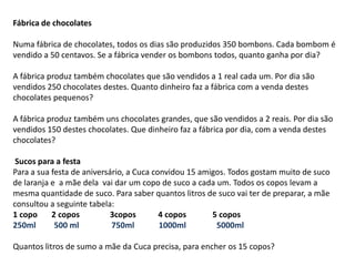 Fábrica de chocolates
Numa fábrica de chocolates, todos os dias são produzidos 350 bombons. Cada bombom é
vendido a 50 centavos. Se a fábrica vender os bombons todos, quanto ganha por dia?
A fábrica produz também chocolates que são vendidos a 1 real cada um. Por dia são
vendidos 250 chocolates destes. Quanto dinheiro faz a fábrica com a venda destes
chocolates pequenos?
A fábrica produz também uns chocolates grandes, que são vendidos a 2 reais. Por dia são
vendidos 150 destes chocolates. Que dinheiro faz a fábrica por dia, com a venda destes
chocolates?
Sucos para a festa
Para a sua festa de aniversário, a Cuca convidou 15 amigos. Todos gostam muito de suco
de laranja e a mãe dela vai dar um copo de suco a cada um. Todos os copos levam a
mesma quantidade de suco. Para saber quantos litros de suco vai ter de preparar, a mãe
consultou a seguinte tabela:
1 copo 2 copos 3copos 4 copos 5 copos
250ml 500 ml 750ml 1000ml 5000ml
Quantos litros de sumo a mãe da Cuca precisa, para encher os 15 copos?
 