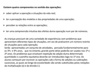 Existem quatro componentes no sentido das operações:
 saber aplicar a operação a situações da vida real;
 ter a percepção dos modelos e das propriedades de uma operação;
 perceber as relações entre as operações;
 ter uma compreensão intuitiva dos efeitos duma operação num par de números.
As crianças precisam de uma variedade de experiências com problemas que
apresentem diferentes tipos de situações, em vez de praticarem um número restrito
de situações para cada operação.
Serão apresentadas um conjunto de atividades, pensada fundamentalmente para
os 3ºs e 4ºs anos, que no entanto, grande parte delas poderão ser usadas nos 1º e
2º anos. Os problemas que envolvam repetição da adição duma determinada
quantidade e a partilha equitativa deverão ser introduzidos logo no 1º ano. Os
alunos começam por escrever as operações sob a forma de adições ou subtrações
sucessivas, as quais ao longo da escolaridade vão sendo substituídas pelas notações
da multiplicação (x) e da divisão (:).
 