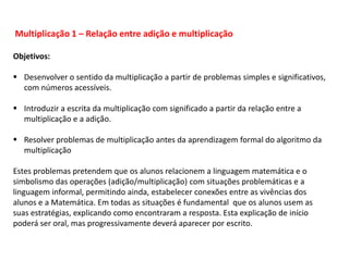 Multiplicação 1 – Relação entre adição e multiplicação
Objetivos:
 Desenvolver o sentido da multiplicação a partir de problemas simples e significativos,
com números acessíveis.
 Introduzir a escrita da multiplicação com significado a partir da relação entre a
multiplicação e a adição.
 Resolver problemas de multiplicação antes da aprendizagem formal do algoritmo da
multiplicação
Estes problemas pretendem que os alunos relacionem a linguagem matemática e o
simbolismo das operações (adição/multiplicação) com situações problemáticas e a
linguagem informal, permitindo ainda, estabelecer conexões entre as vivências dos
alunos e a Matemática. Em todas as situações é fundamental que os alunos usem as
suas estratégias, explicando como encontraram a resposta. Esta explicação de início
poderá ser oral, mas progressivamente deverá aparecer por escrito.
 