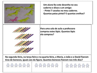 Para uma sala de aula a professora
comprou estes lápis. Quantos lápis
ela comprou?
Na segunda-feira, na terça-feira e na quarta-feira, a Maria, o João e o David fizeram
tiras de bonecos, iguais aos da figura. Quantos bonecos fizeram nos três dias?
Um aluno fez este desenho no seu
caderno e disse a um amigo:
- Pintei 7 cavalos no meu caderno.
Quantas patas pintei? E quantas orelhas?
 