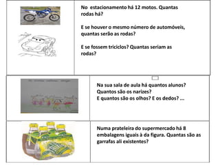 No estacionamento há 12 motos. Quantas
rodas há?
E se houver o mesmo número de automóveis,
quantas serão as rodas?
E se fossem triciclos? Quantas seriam as
rodas?
Numa prateleira do supermercado há 8
embalagens iguais à da figura. Quantas são as
garrafas ali existentes?
Na sua sala de aula há quantos alunos?
Quantos são os narizes?
E quantos são os olhos? E os dedos? ...
 