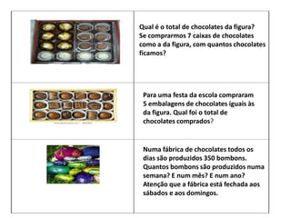 Qual é o total de chocolates da figura?
Se comprarmos 7 caixas de chocolates
como a da figura, com quantos chocolates
ficamos?
Para uma festa da escola compraram
5 embalagens de chocolates iguais às
da figura. Qual foi o total de
chocolates comprados?
Numa fábrica de chocolates todos os
dias são produzidos 350 bombons.
Quantos bombons são produzidos numa
semana? E num mês? E num ano?
Atenção que a fábrica está fechada aos
sábados e aos domingos.
 