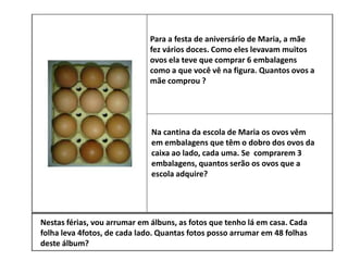 Para a festa de aniversário de Maria, a mãe
fez vários doces. Como eles levavam muitos
ovos ela teve que comprar 6 embalagens
como a que você vê na figura. Quantos ovos a
mãe comprou ?
Na cantina da escola de Maria os ovos vêm
em embalagens que têm o dobro dos ovos da
caixa ao lado, cada uma. Se comprarem 3
embalagens, quantos serão os ovos que a
escola adquire?
Nestas férias, vou arrumar em álbuns, as fotos que tenho lá em casa. Cada
folha leva 4fotos, de cada lado. Quantas fotos posso arrumar em 48 folhas
deste álbum?
 