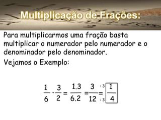 Multiplicação de Frações:
Para multiplicarmos uma fração basta
multiplicar o numerador pelo numerador e o
denominador pelo denominador.
Vejamos o Exemplo:
1.3
3
. =
6 2 6.2
1

=

3
12

:3

=

:3

1
4

 