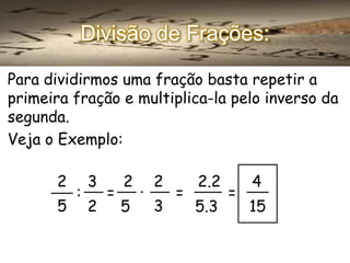 Divisão de Frações:
Para dividirmos uma fração basta repetir a
primeira fração e multiplica-la pelo inverso da
segunda.
Veja o Exemplo:

2

3

2 . 2
2.2
4
:
=
=
=
5 2
3
5
5.3
15

 