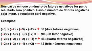 Nos casos em que o número de fatores negativos for par, o resultado será positivo. Caso o número de fatores negativos seja impar, o resultado será negativo. Exemplos: (+3) x (–2) x (–3) x (+2) = + 36 (dois fatores negativos) (–2) x (+5) x (+3) x (+2) = –  90 (um fator negativo) (–3) x (–2) x (–2) x (–4) = + 48 (quatro fatores negativos) (–2) x (–3) x (–1) x (+2) = – 12 (três números negativos)
