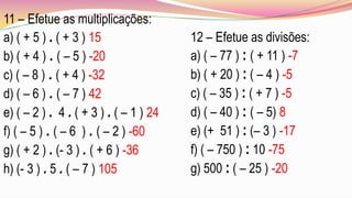11 – Efetue as multiplicações:
a) ( + 5 ) . ( + 3 ) 15                 12 – Efetue as divisões:
b) ( + 4 ) . ( – 5 ) -20                a) ( – 77 ) : ( + 11 ) -7
c) ( – 8 ) . ( + 4 ) -32                b) ( + 20 ) : ( – 4 ) -5
d) ( – 6 ) . ( – 7 ) 42                 c) ( – 35 ) : ( + 7 ) -5
e) ( – 2 ) . 4 . ( + 3 ) . ( – 1 ) 24   d) ( – 40 ) : ( – 5) 8
f) ( – 5 ) . ( – 6 ) . ( – 2 ) -60      e) (+ 51 ) : (– 3 ) -17
g) ( + 2 ) . (- 3 ) . ( + 6 ) -36       f) ( – 750 ) : 10 -75
h) (- 3 ) . 5 . ( – 7 ) 105             g) 500 : ( – 25 ) -20
 