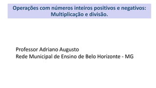 Professor Adriano Augusto
Rede Municipal de Ensino de Belo Horizonte - MG
Operações com números inteiros positivos e negativos:
Multiplicação e divisão.
 