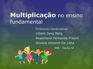 Multiplicação no ensino fundamental 
Professoras Coordenadoras: 
Liliane Jung Berg 
Rosemeire Fernanda Frazon 
Silvana Amorim De Lima 
SME – Marília SP  