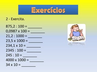 2 - Exercita.
875,2 : 100 = _______
0,0987 x 100 = _______
21,2 : 1000 = _______
23,5 x 1000 = _______
234,1 x 10 = _______
2345 : 100 = _______
245 : 10 = _______
4000 x 1000 = _______
34 x 10 = _______
 