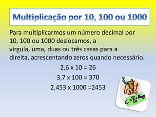 Para multiplicarmos um número decimal por
10, 100 ou 1000 deslocamos, a
vírgula, uma, duas ou três casas para a
direita, acrescentando zeros quando necessário.
                   2,6 x 10 = 26
                  3,7 x 100 = 370
                2,453 x 1000 =2453
 