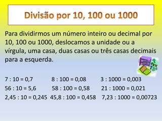 Para dividirmos um número inteiro ou decimal por
10, 100 ou 1000, deslocamos a unidade ou a
vírgula, uma casa, duas casas ou três casas decimais
para a esquerda.

7 : 10 = 0,7      8 : 100 = 0,08     3 : 1000 = 0,003
56 : 10 = 5,6      58 : 100 = 0,58   21 : 1000 = 0,021
2,45 : 10 = 0,245 45,8 : 100 = 0,458 7,23 : 1000 = 0,00723
 