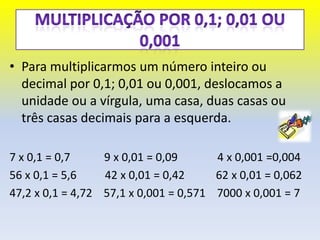• Para multiplicarmos um número inteiro ou
  decimal por 0,1; 0,01 ou 0,001, deslocamos a
  unidade ou a vírgula, uma casa, duas casas ou
  três casas decimais para a esquerda.

7 x 0,1 = 0,7     9 x 0,01 = 0,09      4 x 0,001 =0,004
56 x 0,1 = 5,6    42 x 0,01 = 0,42     62 x 0,01 = 0,062
47,2 x 0,1 = 4,72 57,1 x 0,001 = 0,571 7000 x 0,001 = 7
 