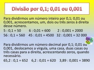Para dividirmos um número inteiro por 0,1; 0,01 ou
0,001, acrescentamos, um, dois ou três zeros à direita
desse número.
5 : 0,1 = 50    6 : 0,01 = 600  2 : 0,001 = 2000
56 : 0,1 = 560 45 : 0,01 = 4500 32 : 0,001 = 32 000

Para dividirmos um número decimal por 0,1; 0,01 ou
0,001, deslocamos a vírgula, uma casa, duas casas ou
três casas para a direita, acrescentando zeros, quando
necessário.
65,2 : 0,1 = 652 6,2 : 0,01 = 620 3,89 : 0,001 = 3890
 