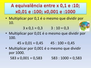 • Multiplicar por 0,1 é o mesmo que dividir por
  10.
           3 x 0,1 = 0,3    3 : 10 = 0,3
• Multiplicar por 0,01 é o mesmo que dividir por
  100.
       45 x 0,01 = 0,45     45 : 100 = 0,45
• Multiplicar por 0,001 é o mesmo que dividir
  por 1000.
   583 x 0,001 = 0,583      583 : 1000 = 0,583
 