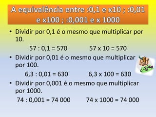 • Dividir por 0,1 é o mesmo que multiplicar por
  10.
        57 : 0,1 = 570      57 x 10 = 570
• Dividir por 0,01 é o mesmo que multiplicar
  por 100.
      6,3 : 0,01 = 630      6,3 x 100 = 630
• Dividir por 0,001 é o mesmo que multiplicar
  por 1000.
  74 : 0,001 = 74 000      74 x 1000 = 74 000
 