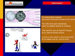 “ Adivinanza” Un instrumento musical que suena a percusión aunque es de cuerda. Tan sólo sirve para esclavizar,  como un grillete apresa tu muñeca. Una canción que se titula El Tiempo es su eterna banda sonora. La toca a veces rápido y otras la toca lento. Si no sabes qué es, mira la hora. 