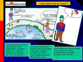 ¿Qué quieres ser de mayor? me preguntaron ayer. ¿Astronauta? ¿Senador? ¿Boticario? ¿Coronel? Futbolista, me apetece pero soy muy perezoso. “ ¿Qué quieres ser de mayor?” A lo mejor cascanueces. Quizás constructor de fosos. O domador de deseos con látigo de colores y unos zapatos muy feos. Olfateador de flores. ¿Qué quieres ser cuando crezcas? Y yo, dedicando un guiño, contesté para armar gresca: de mayor quiero ser niño. 