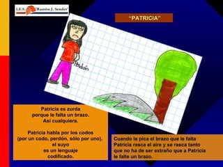 “ PATRICIA” Patricia es zurda porque le falta un brazo. Así cualquiera. Patricia habla por los codos (por un codo, perdón, sólo por uno),  el suyo es un lenguaje codificado. Cuando le pica el brazo que le falta Patricia rasca el aire y se rasca tanto que no ha de ser extraño que a Patricia le falte un brazo. 