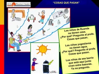 “ COSAS QUE PASAN” Los niños de Ruanda no tienen casa. ¿Por qué? Pregunto al profe. Cosas que pasan. Los niños yugoslavos no tienen agua, ¿Por qué? Pregunto al profe. Cosas que pasan. Los niños de ese barrio que está aquí junto viven entre basuras. Ya no pregunto. 