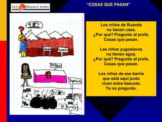 “ COSAS QUE PASAN” Los niños de Ruanda no tienen casa. ¿Por qué? Pregunto al profe. Cosas que pasan. Los niños yugoslavos no tienen agua, ¿Por qué? Pregunto al profe. Cosas que pasan. Los niños de ese barrio que está aquí junto viven entre basuras. Ya no pregunto. 