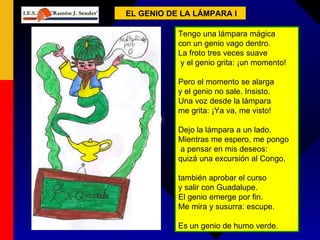 EL GENIO DE LA LÁMPARA I Tengo una lámpara mágica  con un genio vago dentro.  La froto tres veces suave y el genio grita: ¡un momento! Pero el momento se alarga  y el genio no sale. Insisto.  Una voz desde la lámpara  me grita: ¡Ya va, me visto! Dejo la lámpara a un lado.  Mientras me espero, me pongo a pensar en mis deseos:  quizá una excursión al Congo, también aprobar el curso  y salir con Guadalupe.  El genio emerge por fin.  Me mira y susurra: escupe. Es un genio de humo verde.  