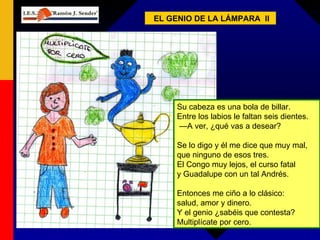 EL GENIO DE LA LÁMPARA  II Su cabeza es una bola de billar.  Entre los labios le faltan seis dientes. — A ver, ¿qué vas a desear? Se lo digo y él me dice que muy mal,  que ninguno de esos tres. El Congo muy lejos, el curso fatal  y Guadalupe con un tal Andrés. Entonces me ciño a lo clásico: salud, amor y dinero. Y el genio ¿sabéis que contesta? Multiplícate por cero. 