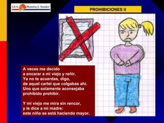 PROHIBICIONES II A veces me decido a encarar a mi viejo y reñir. Ya no te acuerdas, digo, de aquel cartel que colgabas ahí. Uno que solamente aconsejaba prohibido prohibir. Y mi viejo me mira sin rencor, y le dice a mi madre: este niño se está haciendo mayor. 