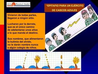 “ EPITAFIO PARA UN EJÉRCITO  DE CASCOS AZULES Vinieron de todas partes, llegaron a ningún sitio. Lucharon por la derrota, que es el único camino de adelantarse unos años a lo que manda el destino. Sus nombres, que alimentaron la bulimia del olvido, no le darán nombre nunca a algún colegio de niños. 