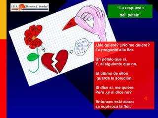 “ La respuesta del  pétalo” ¿Me quiere? ¿No me quiere?  Le pregunté a la flor. Un pétalo que sí,  Y, el siguiente que no. El último de ellos guarda la solución. Sí dice sí, me quiere.  Pero ¿y si dice no? Entonces está claro:  se equivoca la flor. 