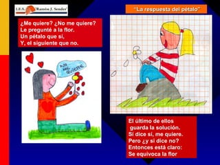 “ La respuesta del pétalo” ¿Me quiere? ¿No me quiere?  Le pregunté a la flor. Un pétalo que sí,  Y, el siguiente que no. El último de ellos guarda la solución. Sí dice sí, me quiere.  Pero ¿y si dice no? Entonces está claro: Se equivoca la flor 