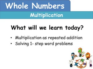 Whole Numbers
           Multiplication

 What will we learn today?
 • Multiplication as repeated addition
 • Solving 1- step word problems
 