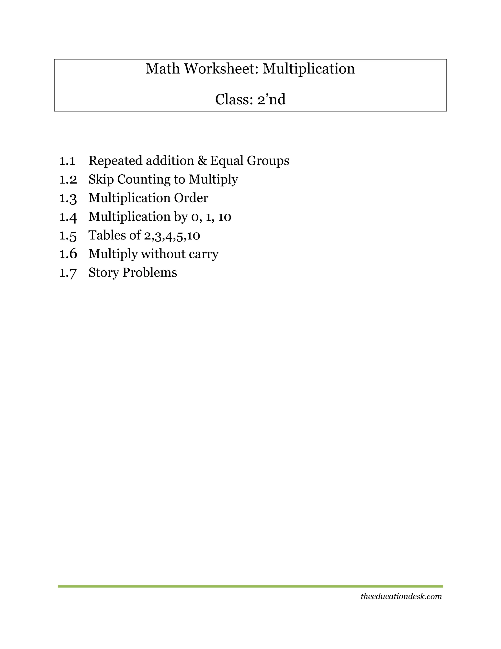 Math Worksheet: Multiplication
Class: 2’nd

1.1
1.2
1.3
1.4
1.5
1.6
1.7

Repeated addition & Equal Groups
Skip Counting to Multiply
Multiplication Order
Multiplication by 0, 1, 10
Tables of 2,3,4,5,10
Multiply without carry
Story Problems

theeducationdesk.com

 