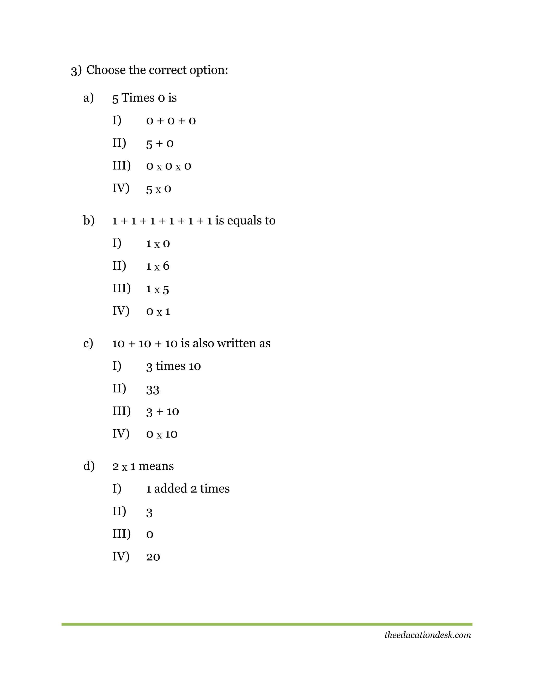3) Choose the correct option:
a)

5 Times 0 is
I)
II)

5+0

III)

0X0X0

IV)
b)

0+0+0

5X0

1 + 1 + 1 + 1 + 1 + 1 is equals to
I)
II)

1X6

III)

1X5

IV)
c)

1X0

0X1

10 + 10 + 10 is also written as
I)
II)

33

III)

3 + 10

IV)
d)

3 times 10

0 X 10

2 X 1 means
I)

1 added 2 times

II)

3

III)

0

IV)

20

theeducationdesk.com

 